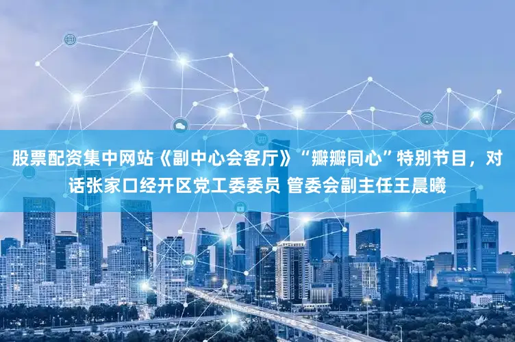 股票配资集中网站《副中心会客厅》“瓣瓣同心”特别节目，对话张家口经开区党工委委员 管委会副主任王晨曦