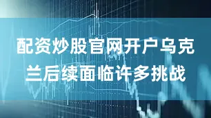 配资炒股官网开户乌克兰后续面临许多挑战