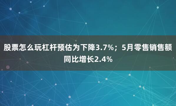 股票怎么玩杠杆预估为下降3.7%；5月零售销售额同比增长2.4%