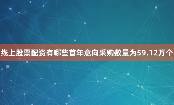 线上股票配资有哪些首年意向采购数量为59.12万个