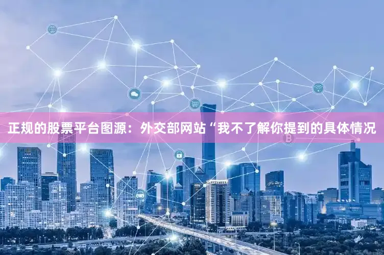 正规的股票平台图源：外交部网站“我不了解你提到的具体情况
