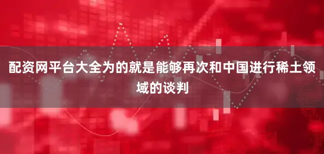 配资网平台大全为的就是能够再次和中国进行稀土领域的谈判