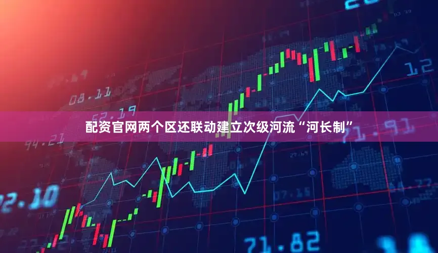 配资官网两个区还联动建立次级河流“河长制”