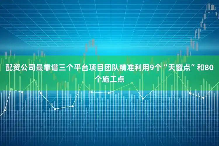 配资公司最靠谱三个平台项目团队精准利用9个“天窗点”和80个施工点