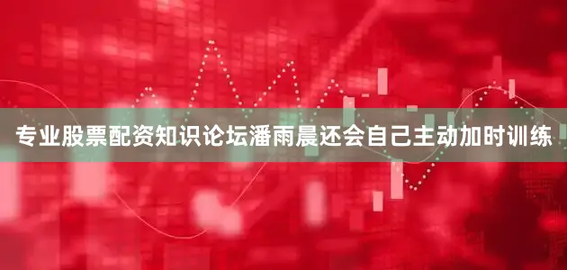 专业股票配资知识论坛潘雨晨还会自己主动加时训练