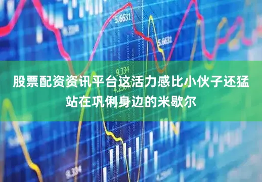 股票配资资讯平台这活力感比小伙子还猛站在巩俐身边的米歇尔