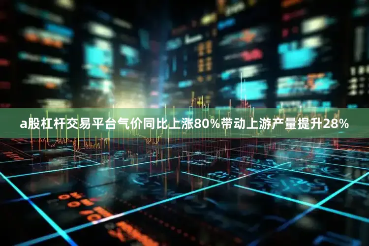 a股杠杆交易平台气价同比上涨80%带动上游产量提升28%