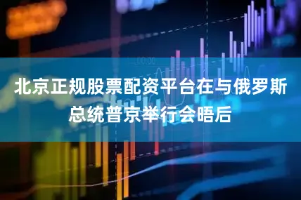 北京正规股票配资平台在与俄罗斯总统普京举行会晤后