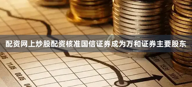 配资网上炒股配资核准国信证券成为万和证券主要股东