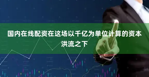 国内在线配资　　在这场以千亿为单位计算的资本洪流之下