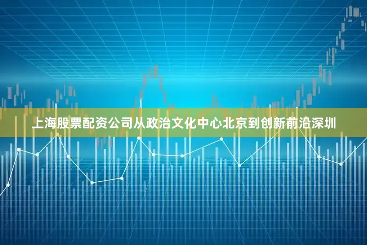 上海股票配资公司从政治文化中心北京到创新前沿深圳