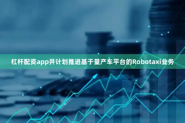 杠杆配资app并计划推进基于量产车平台的Robotaxi业务