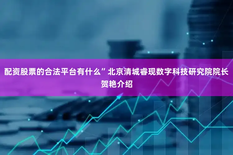 配资股票的合法平台有什么”北京清城睿现数字科技研究院院长贺艳介绍
